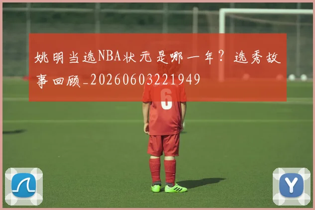 姚明当选NBA状元是哪一年?选秀故事回顾_20260603221949