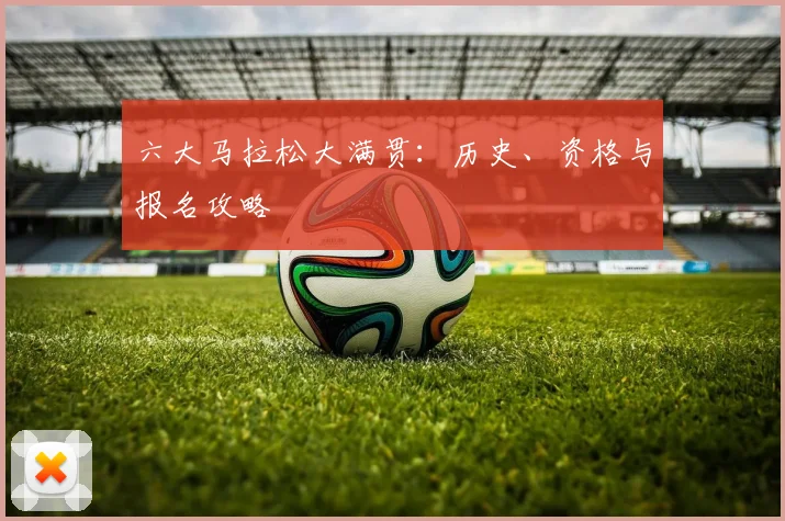 六大马拉松大满贯：历史、资格与报名攻略
