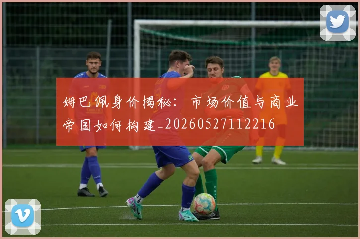 姆巴佩身价揭秘:市场价值与商业帝国如何构建_20260527112216