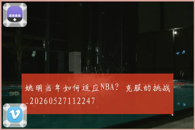 姚明当年如何适应NBA？克服的挑战_20260527112247