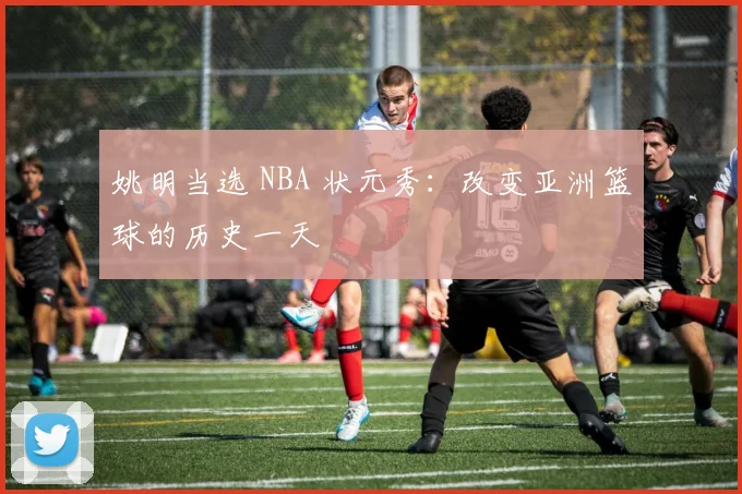 姚明当选 NBA 状元秀:改变亚洲篮球的历史一天