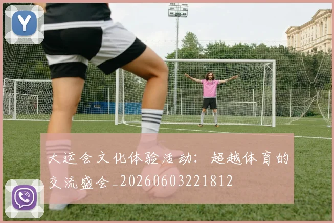 大运会文化体验活动:超越体育的交流盛会_20260603221812