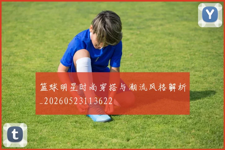 篮球明星时尚穿搭与潮流风格解析_20260523113622
