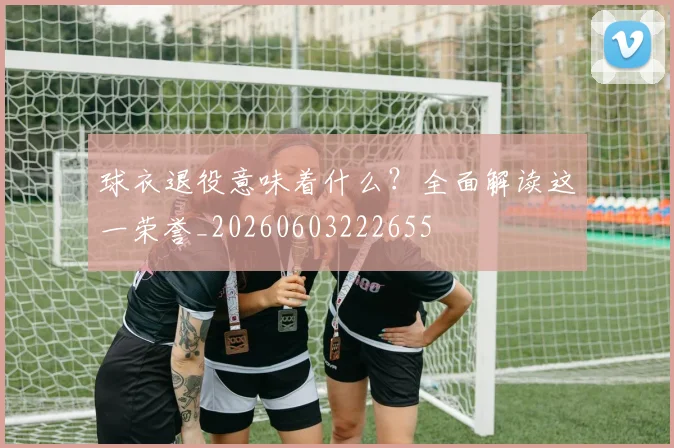 球衣退役意味着什么？全面解读这一荣誉_20260603222655