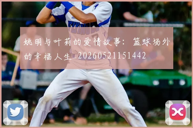 姚明与叶莉的爱情故事：篮球场外的幸福人生_20260521151442