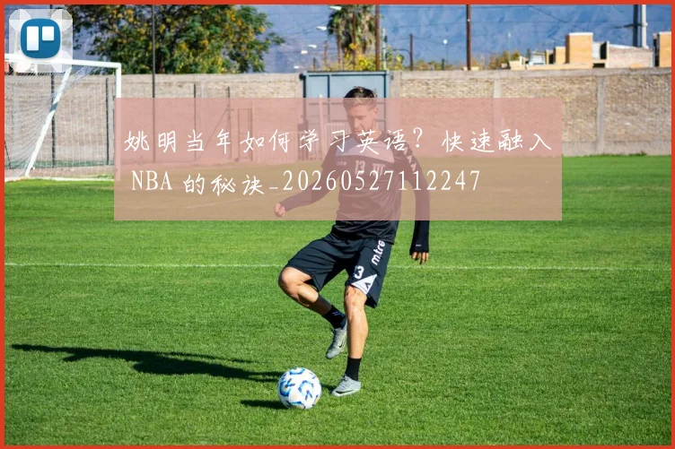 姚明当年如何学习英语？快速融入 NBA 的秘诀_20260527112247