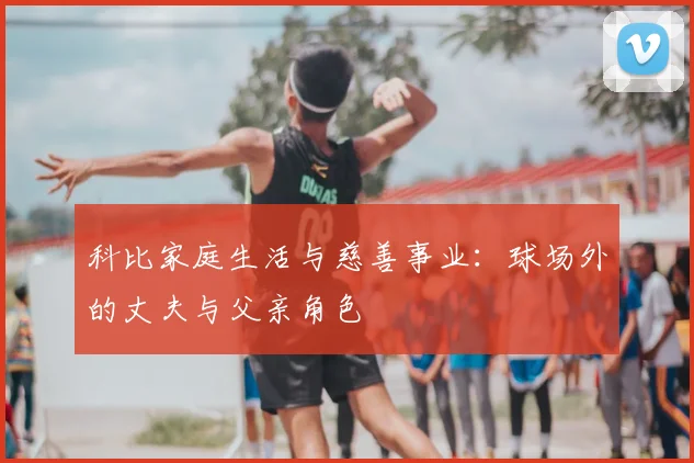 科比家庭生活与慈善事业：球场外的丈夫与父亲角色