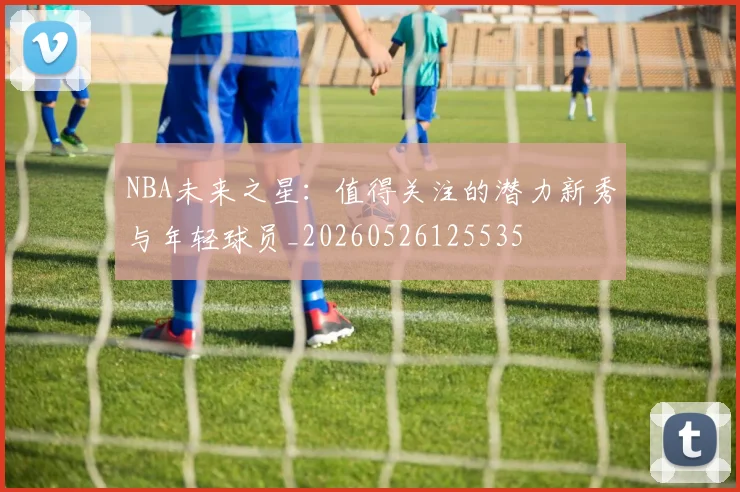 NBA未来之星：值得关注的潜力新秀与年轻球员_20260526125535