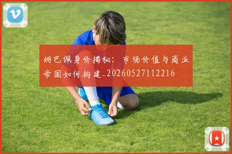 姆巴佩身价揭秘:市场价值与商业帝国如何构建_20260527112216