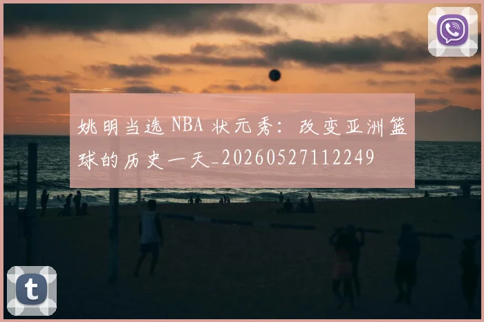 姚明当选 NBA 状元秀：改变亚洲篮球的历史一天_20260527112249