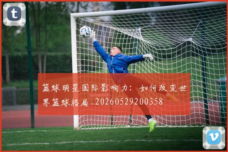 篮球明星国际影响力:如何改变世界篮球格局_20260529200358