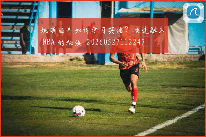 姚明当年如何学习英语？快速融入 NBA 的秘诀_20260527112247