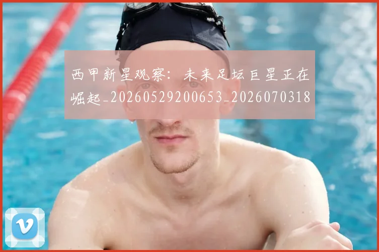西甲新星观察：未来足坛巨星正在崛起_20260529200653_20260703181857