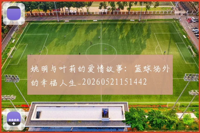 姚明与叶莉的爱情故事：篮球场外的幸福人生_20260521151442